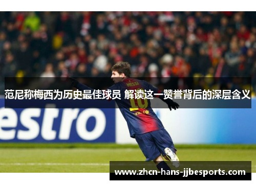 范尼称梅西为历史最佳球员 解读这一赞誉背后的深层含义