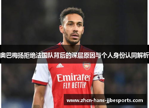 奥巴梅扬拒绝法国队背后的深层原因与个人身份认同解析